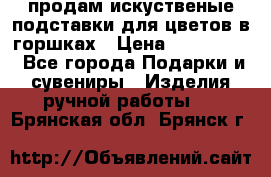 продам искуственые подставки для цветов в горшках › Цена ­ 500-2000 - Все города Подарки и сувениры » Изделия ручной работы   . Брянская обл.,Брянск г.